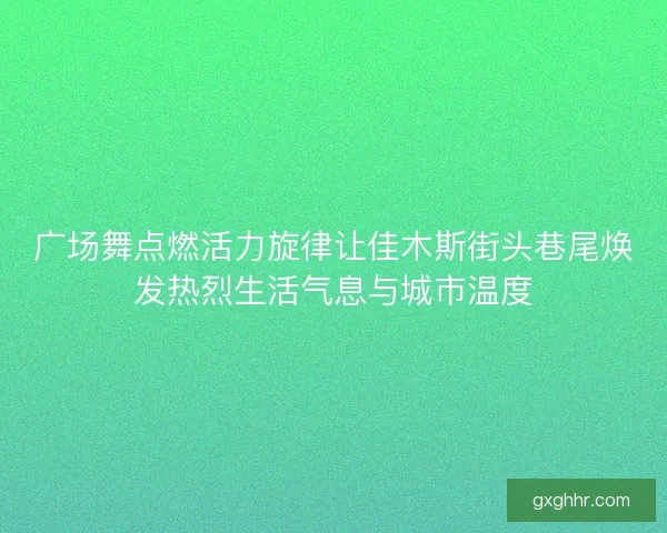 广场舞点燃活力旋律让佳木斯街头巷尾焕发热烈生活气息与城市温度
