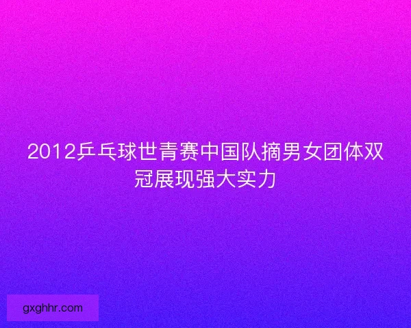 2012乒乓球世青赛中国队摘男女团体双冠展现强大实力