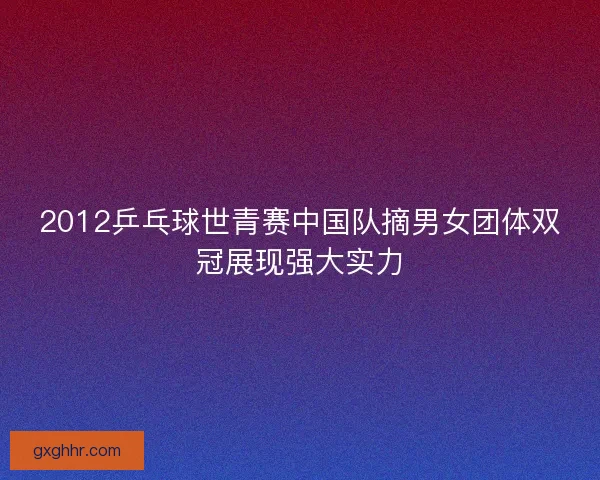 2012乒乓球世青赛中国队摘男女团体双冠展现强大实力