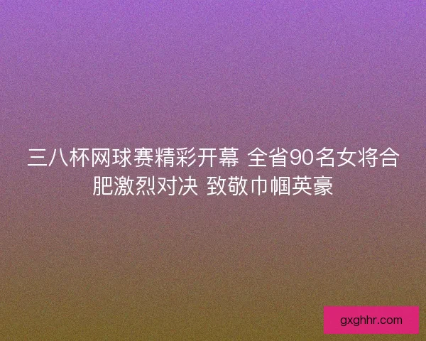 三八杯网球赛精彩开幕 全省90名女将合肥激烈对决 致敬巾帼英豪
