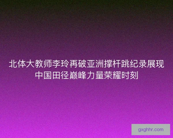 北体大教师李玲再破亚洲撑杆跳纪录展现中国田径巅峰力量荣耀时刻
