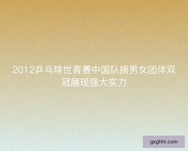2012乒乓球世青赛中国队摘男女团体双冠展现强大实力