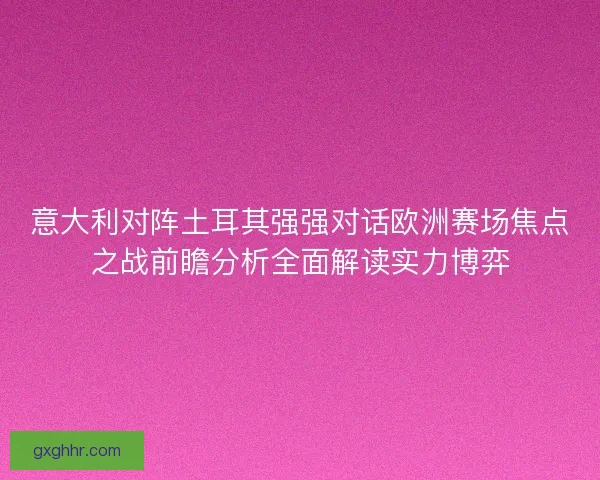 意大利对阵土耳其强强对话欧洲赛场焦点之战前瞻分析全面解读实力博弈